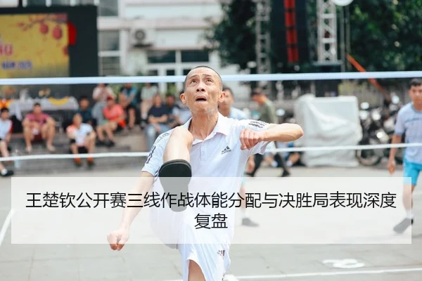 王楚钦公开赛三线作战体能分配与决胜局表现深度复盘