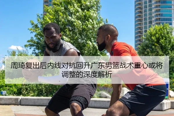 周琦复出后内线对抗回升广东男篮战术重心或将调整的深度解析