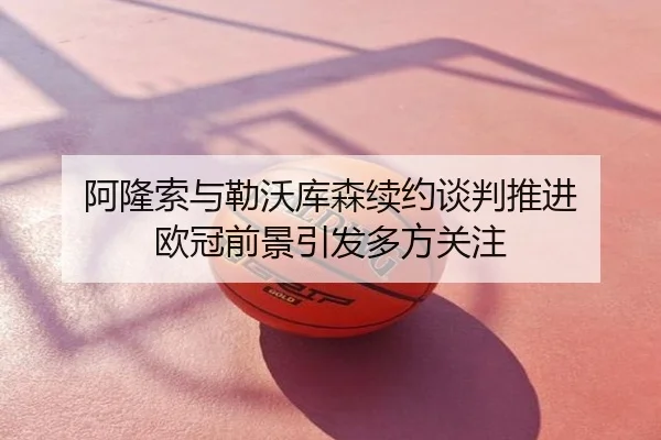 阿隆索与勒沃库森续约谈判推进 欧冠前景引发多方关注